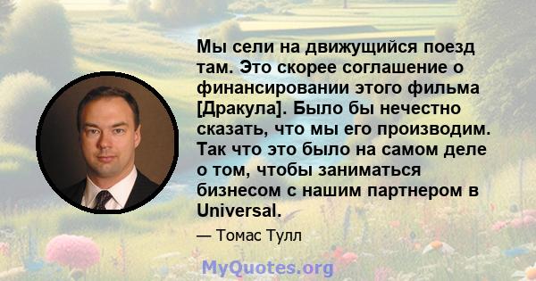 Мы сели на движущийся поезд там. Это скорее соглашение о финансировании этого фильма [Дракула]. Было бы нечестно сказать, что мы его производим. Так что это было на самом деле о том, чтобы заниматься бизнесом с нашим