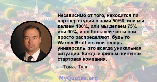 Независимо от того, находится ли партнер студии с нами 50/50, или мы делаем 100%, или мы делаем 75% или 90%, и по большей части они просто распределяют, будь то Warner Brothers или теперь универсаль, это всегда