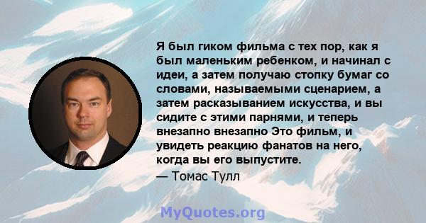 Я был гиком фильма с тех пор, как я был маленьким ребенком, и начинал с идеи, а затем получаю стопку бумаг со словами, называемыми сценарием, а затем расказыванием искусства, и вы сидите с этими парнями, и теперь