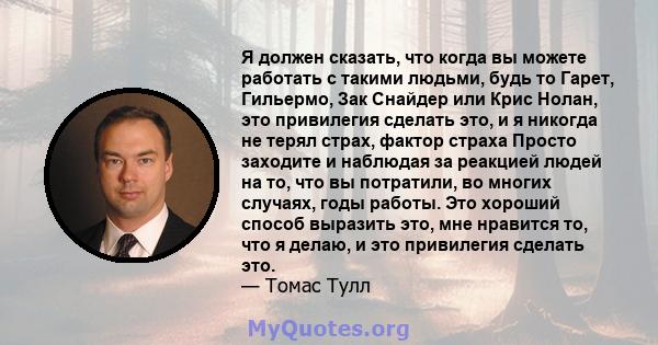 Я должен сказать, что когда вы можете работать с такими людьми, будь то Гарет, Гильермо, Зак Снайдер или Крис Нолан, это привилегия сделать это, и я никогда не терял страх, фактор страха Просто заходите и наблюдая за