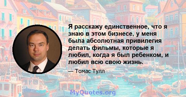 Я расскажу единственное, что я знаю в этом бизнесе, у меня была абсолютная привилегия делать фильмы, которые я любил, когда я был ребенком, и любил всю свою жизнь.