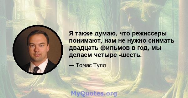 Я также думаю, что режиссеры понимают, нам не нужно снимать двадцать фильмов в год, мы делаем четыре -шесть.