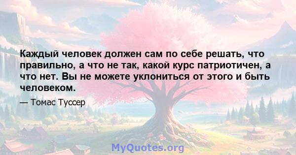 Каждый человек должен сам по себе решать, что правильно, а что не так, какой курс патриотичен, а что нет. Вы не можете уклониться от этого и быть человеком.