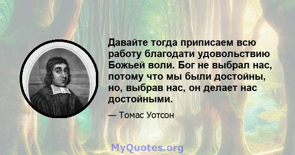 Давайте тогда приписаем всю работу благодати удовольствию Божьей воли. Бог не выбрал нас, потому что мы были достойны, но, выбрав нас, он делает нас достойными.