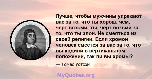 Лучше, чтобы мужчины упрекают вас за то, что ты хорош, чем, черт возьми, ты, черт возьми за то, что ты злой. Не смеяться из своей религии. Если хромой человек смеется за вас за то, что вы ходили в вертикальном