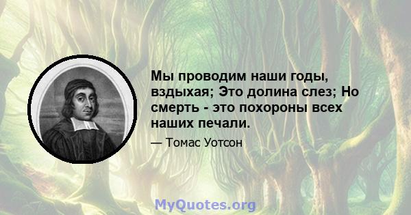 Мы проводим наши годы, вздыхая; Это долина слез; Но смерть - это похороны всех наших печали.