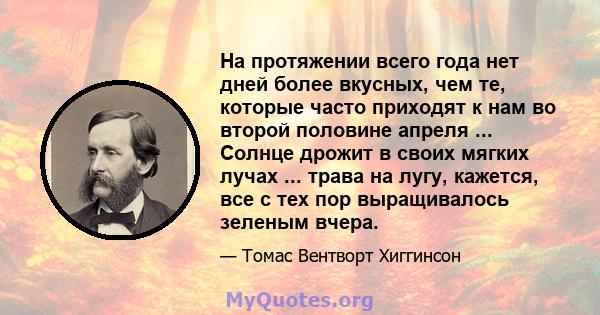 На протяжении всего года нет дней более вкусных, чем те, которые часто приходят к нам во второй половине апреля ... Солнце дрожит в своих мягких лучах ... трава на лугу, кажется, все с тех пор выращивалось зеленым вчера.