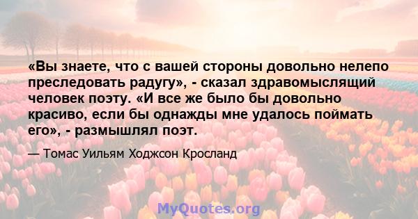 «Вы знаете, что с вашей стороны довольно нелепо преследовать радугу», - сказал здравомыслящий человек поэту. «И все же было бы довольно красиво, если бы однажды мне удалось поймать его», - размышлял поэт.