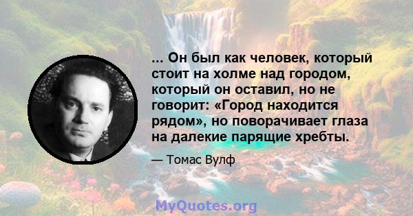 ... Он был как человек, который стоит на холме над городом, который он оставил, но не говорит: «Город находится рядом», но поворачивает глаза на далекие парящие хребты.