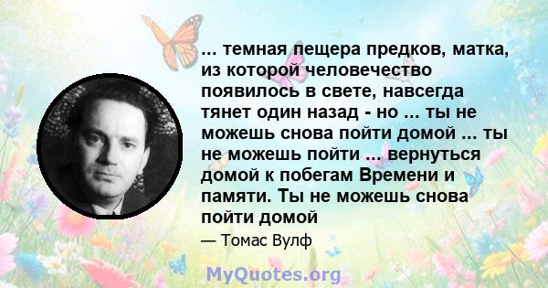 ... темная пещера предков, матка, из которой человечество появилось в свете, навсегда тянет один назад - но ... ты не можешь снова пойти домой ... ты не можешь пойти ... вернуться домой к побегам Времени и памяти. Ты не 