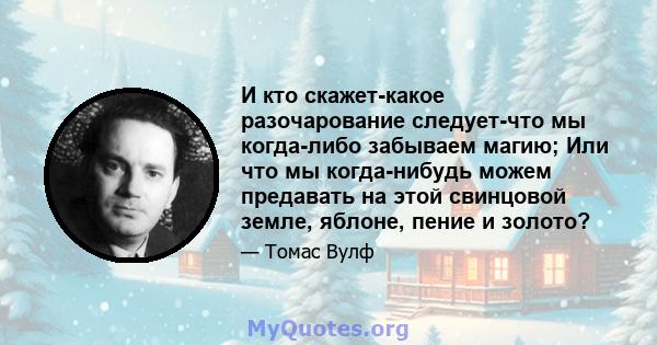 И кто скажет-какое разочарование следует-что мы когда-либо забываем магию; Или что мы когда-нибудь можем предавать на этой свинцовой земле, яблоне, пение и золото?