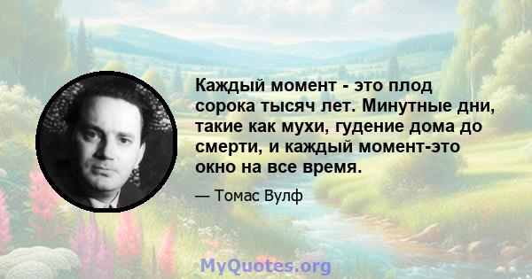 Каждый момент - это плод сорока тысяч лет. Минутные дни, такие как мухи, гудение дома до смерти, и каждый момент-это окно на все время.