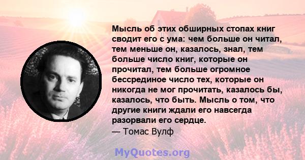 Мысль об этих обширных стопах книг сводит его с ума: чем больше он читал, тем меньше он, казалось, знал, тем больше число книг, которые он прочитал, тем больше огромное бессрединое число тех, которые он никогда не мог