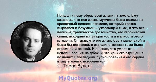 Пришел к нему образ всей жизни на земле. Ему казалось, что вся жизнь мужчины была похожа на крошечный всплеск пламени, который кратко вырвался в безумной и ужасающей тьме, и что все величие, трагическое достоинство, его 