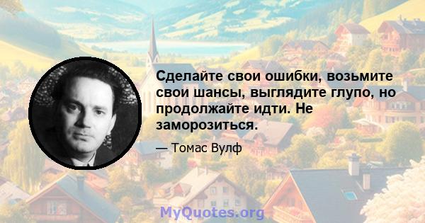 Сделайте свои ошибки, возьмите свои шансы, выглядите глупо, но продолжайте идти. Не заморозиться.