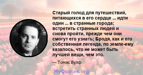 Старый голод для путешествий, питающихся в его сердце ... идти один ... в странные города; встретить странных людей и снова пройти, прежде чем они смогут его узнать; Бродя, как и его собственная легенда, по земле-ему