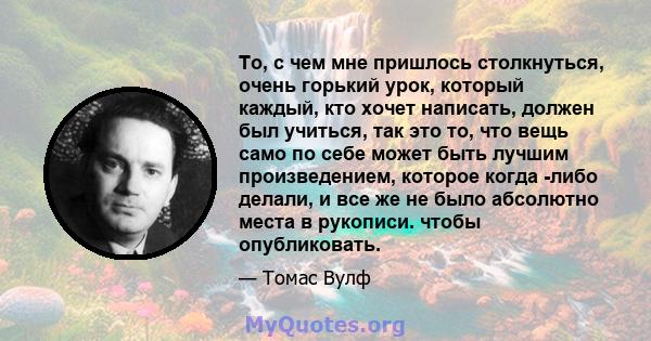 То, с чем мне пришлось столкнуться, очень горький урок, который каждый, кто хочет написать, должен был учиться, так это то, что вещь само по себе может быть лучшим произведением, которое когда -либо делали, и все же не