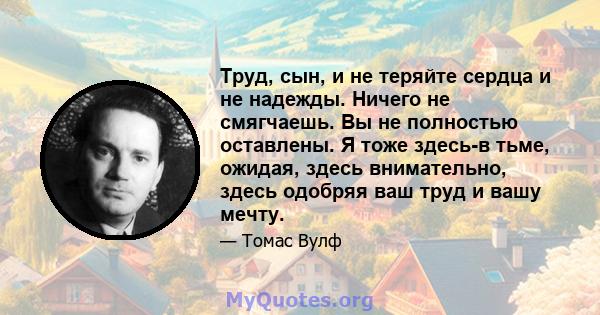 Труд, сын, и не теряйте сердца и не надежды. Ничего не смягчаешь. Вы не полностью оставлены. Я тоже здесь-в тьме, ожидая, здесь внимательно, здесь одобряя ваш труд и вашу мечту.