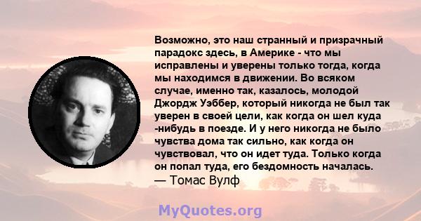 Возможно, это наш странный и призрачный парадокс здесь, в Америке - что мы исправлены и уверены только тогда, когда мы находимся в движении. Во всяком случае, именно так, казалось, молодой Джордж Уэббер, который никогда 