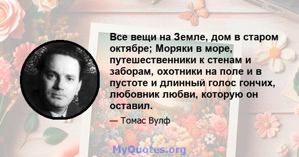 Все вещи на Земле, дом в старом октябре; Моряки в море, путешественники к стенам и заборам, охотники на поле и в пустоте и длинный голос гончих, любовник любви, которую он оставил.