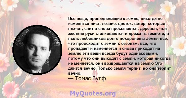 Все вещи, принадлежащие к земле, никогда не изменятся-лист, лезвие, цветок, ветер, который плачет, спит и снова просыпается, деревья, чьи жесткие руки сталкиваются и дрожат в темноте, и пыль любовников долго похоронены