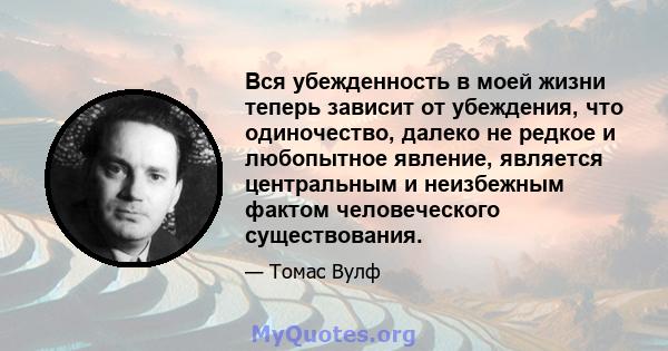 Вся убежденность в моей жизни теперь зависит от убеждения, что одиночество, далеко не редкое и любопытное явление, является центральным и неизбежным фактом человеческого существования.