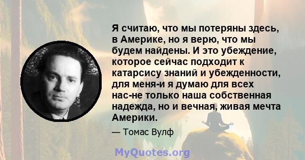 Я считаю, что мы потеряны здесь, в Америке, но я верю, что мы будем найдены. И это убеждение, которое сейчас подходит к катарсису знаний и убежденности, для меня-и я думаю для всех нас-не только наша собственная