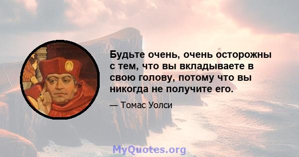 Будьте очень, очень осторожны с тем, что вы вкладываете в свою голову, потому что вы никогда не получите его.