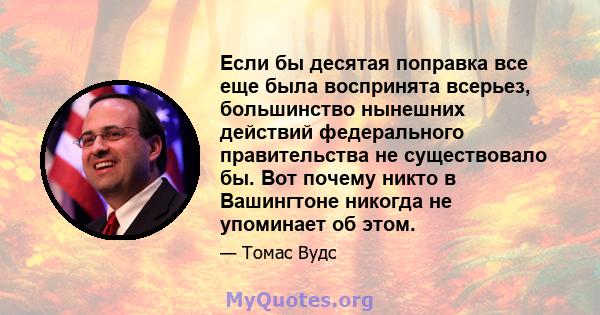 Если бы десятая поправка все еще была воспринята всерьез, большинство нынешних действий федерального правительства не существовало бы. Вот почему никто в Вашингтоне никогда не упоминает об этом.