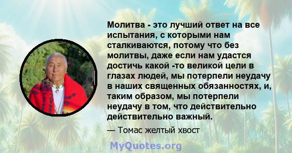 Молитва - это лучший ответ на все испытания, с которыми нам сталкиваются, потому что без молитвы, даже если нам удастся достичь какой -то великой цели в глазах людей, мы потерпели неудачу в наших священных обязанностях, 