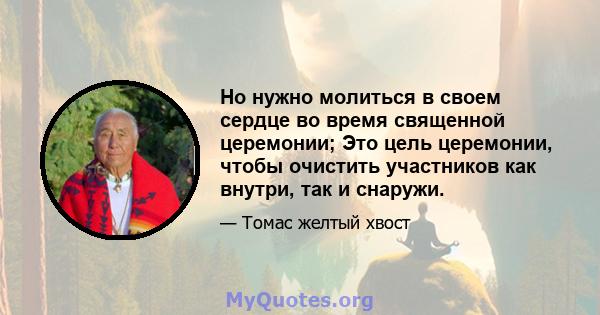 Но нужно молиться в своем сердце во время священной церемонии; Это цель церемонии, чтобы очистить участников как внутри, так и снаружи.