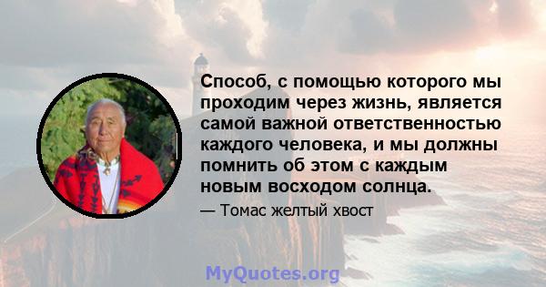 Способ, с помощью которого мы проходим через жизнь, является самой важной ответственностью каждого человека, и мы должны помнить об этом с каждым новым восходом солнца.