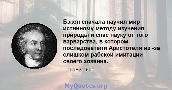 Бэкон сначала научил мир истинному методу изучения природы и спас науку от того варварства, в котором последователи Аристотеля из -за слишком рабской имитации своего хозяина.