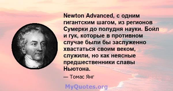 Newton Advanced, с одним гигантским шагом, из регионов Сумерки до полудня науки. Бойл и гук, которые в противном случае были бы заслуженно хвастаться своим веком, служили, но как неясные предшественники славы Ньютона.