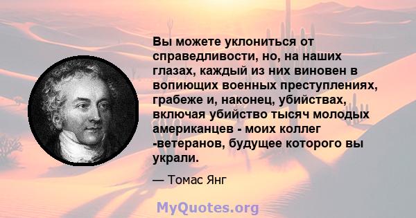 Вы можете уклониться от справедливости, но, на наших глазах, каждый из них виновен в вопиющих военных преступлениях, грабеже и, наконец, убийствах, включая убийство тысяч молодых американцев - моих коллег -ветеранов,