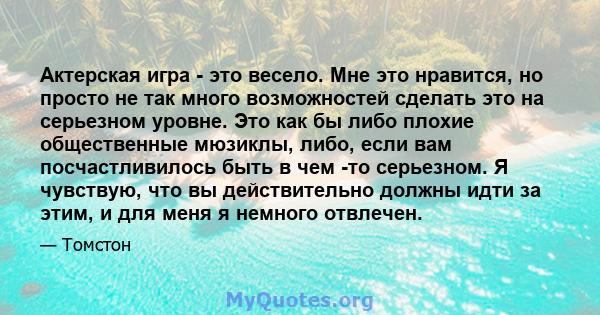 Актерская игра - это весело. Мне это нравится, но просто не так много возможностей сделать это на серьезном уровне. Это как бы либо плохие общественные мюзиклы, либо, если вам посчастливилось быть в чем -то серьезном. Я 