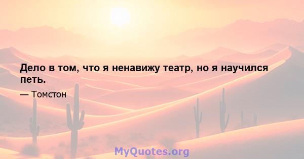 Дело в том, что я ненавижу театр, но я научился петь.