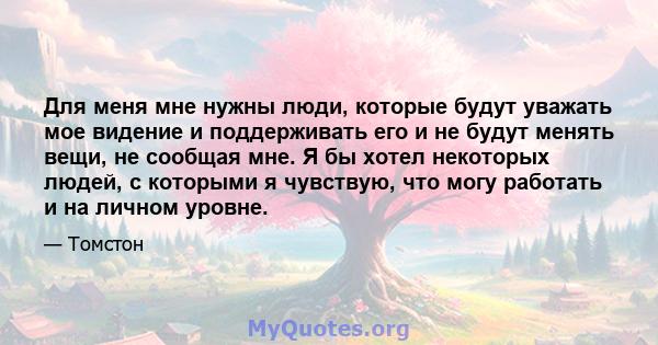 Для меня мне нужны люди, которые будут уважать мое видение и поддерживать его и не будут менять вещи, не сообщая мне. Я бы хотел некоторых людей, с которыми я чувствую, что могу работать и на личном уровне.