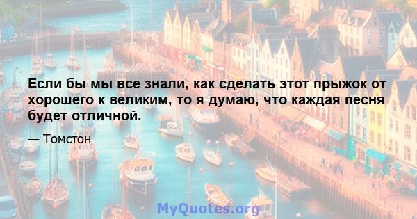 Если бы мы все знали, как сделать этот прыжок от хорошего к великим, то я думаю, что каждая песня будет отличной.