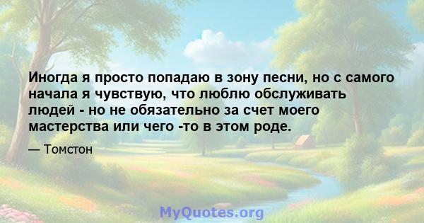 Иногда я просто попадаю в зону песни, но с самого начала я чувствую, что люблю обслуживать людей - но не обязательно за счет моего мастерства или чего -то в этом роде.