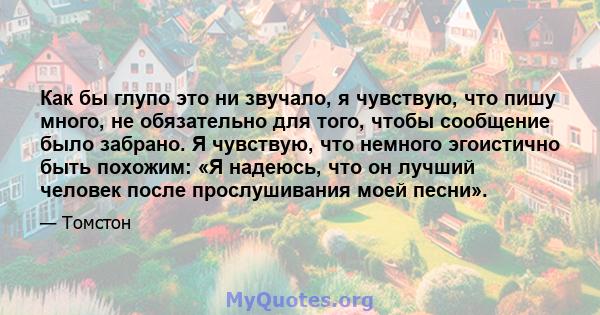 Как бы глупо это ни звучало, я чувствую, что пишу много, не обязательно для того, чтобы сообщение было забрано. Я чувствую, что немного эгоистично быть похожим: «Я надеюсь, что он лучший человек после прослушивания моей 