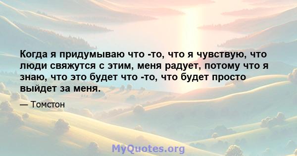 Когда я придумываю что -то, что я чувствую, что люди свяжутся с этим, меня радует, потому что я знаю, что это будет что -то, что будет просто выйдет за меня.