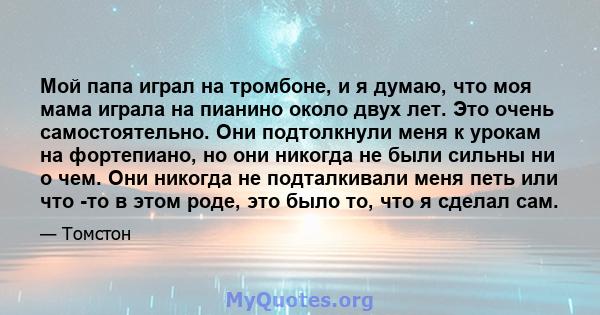 Мой папа играл на тромбоне, и я думаю, что моя мама играла на пианино около двух лет. Это очень самостоятельно. Они подтолкнули меня к урокам на фортепиано, но они никогда не были сильны ни о чем. Они никогда не