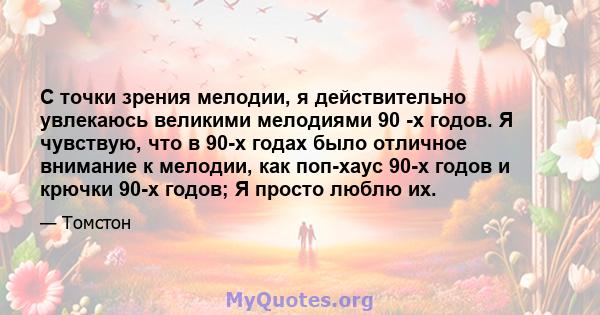 С точки зрения мелодии, я действительно увлекаюсь великими мелодиями 90 -х годов. Я чувствую, что в 90-х годах было отличное внимание к мелодии, как поп-хаус 90-х годов и крючки 90-х годов; Я просто люблю их.