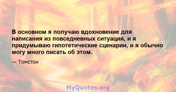 В основном я получаю вдохновение для написания из повседневных ситуаций, и я придумываю гипотетические сценарии, и я обычно могу много писать об этом.