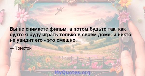 Вы не снимаете фильм, а потом будьте так, как будто я буду играть только в своем доме, и никто не увидит его - это смешно.