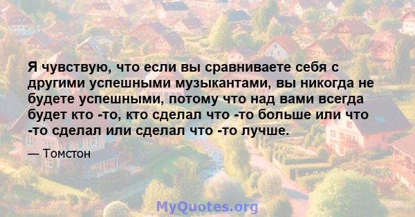 Я чувствую, что если вы сравниваете себя с другими успешными музыкантами, вы никогда не будете успешными, потому что над вами всегда будет кто -то, кто сделал что -то больше или что -то сделал или сделал что -то лучше.