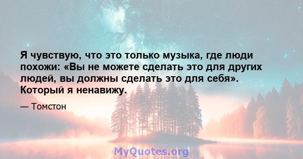 Я чувствую, что это только музыка, где люди похожи: «Вы не можете сделать это для других людей, вы должны сделать это для себя». Который я ненавижу.