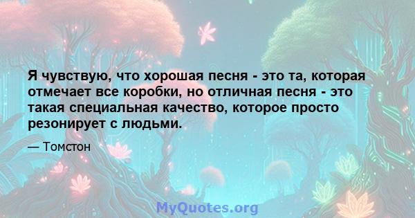 Я чувствую, что хорошая песня - это та, которая отмечает все коробки, но отличная песня - это такая специальная качество, которое просто резонирует с людьми.