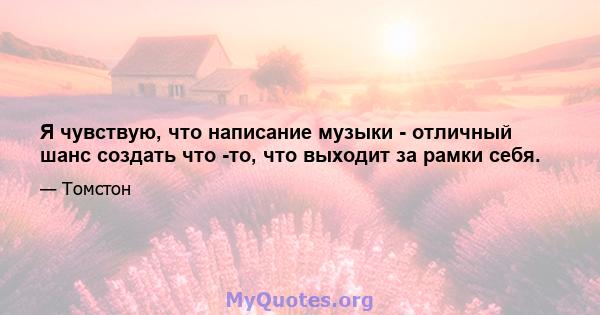 Я чувствую, что написание музыки - отличный шанс создать что -то, что выходит за рамки себя.